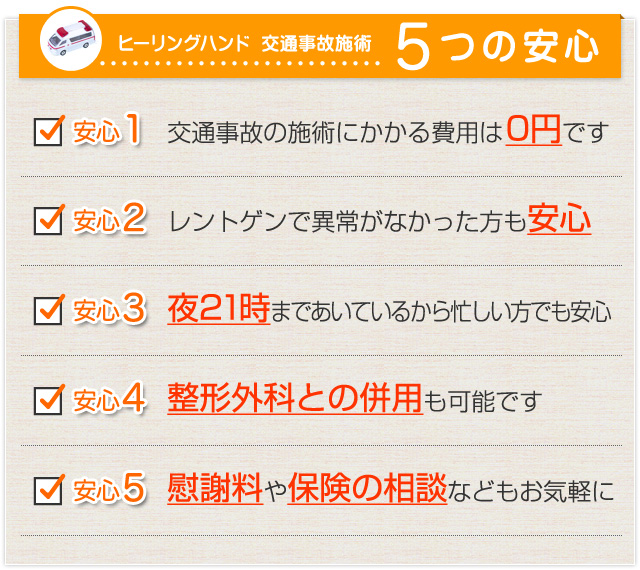 ヒーリングハンド 交通事故施術 5つの安心 安心1交通事故の施術にかかる費用は0円です 安心2レントゲンで異常がなかった方も安心 安心3夜21時まであいているから忙しい方でも安心 安心4整形外科との併用も可能です 安心5慰謝料や保険の相談などもお気軽に